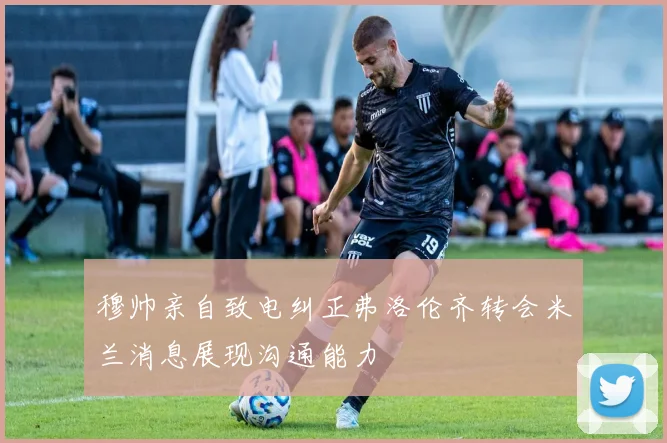 穆帅亲自致电纠正弗洛伦齐转会米兰消息展现沟通能力