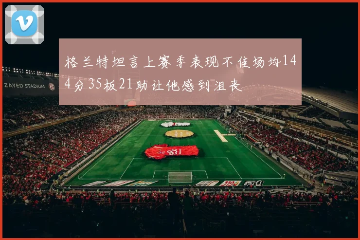 格兰特坦言上赛季表现不佳场均144分35板21助让他感到沮丧