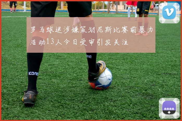 罗马球迷涉嫌策划尼斯比赛前暴力活动13人今日受审引发关注