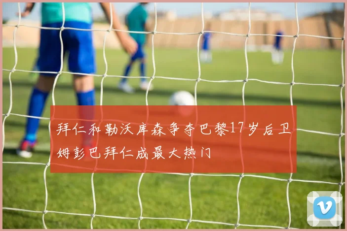 拜仁和勒沃库森争夺巴黎17岁后卫姆彭巴拜仁成最大热门