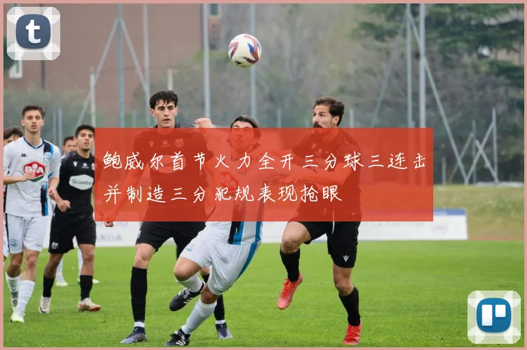 鲍威尔首节火力全开三分球三连击并制造三分犯规表现抢眼