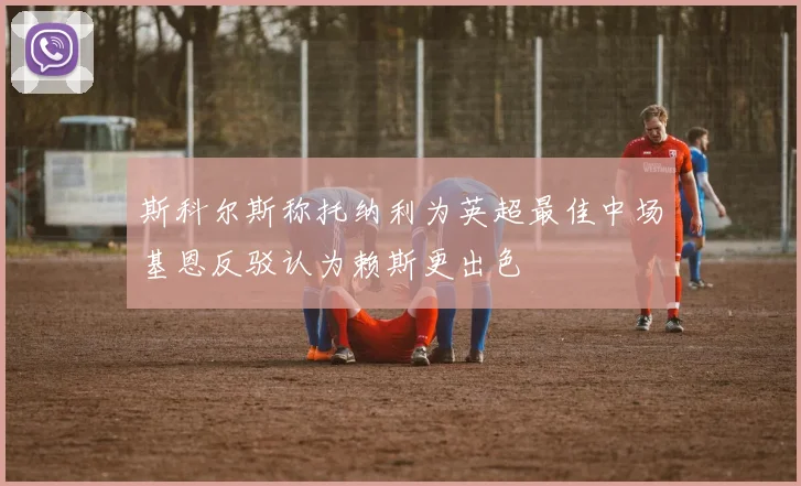 斯科尔斯称托纳利为英超最佳中场基恩反驳认为赖斯更出色
