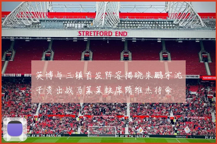 英博与三镇首发阵容揭晓朱鹏宇沈子贵出战马莱莱缺席隋维杰待命