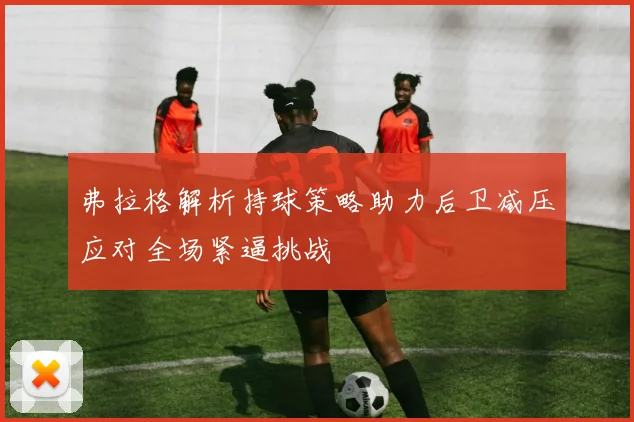 弗拉格解析持球策略助力后卫减压应对全场紧逼挑战