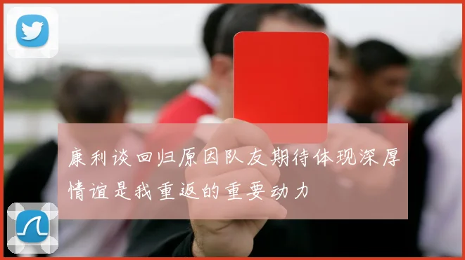 康利谈回归原因队友期待体现深厚情谊是我重返的重要动力