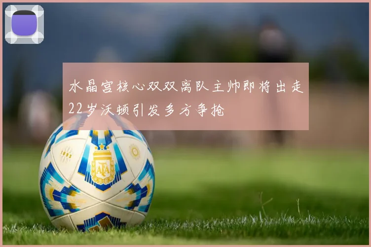 水晶宫核心双双离队主帅即将出走22岁沃顿引发多方争抢