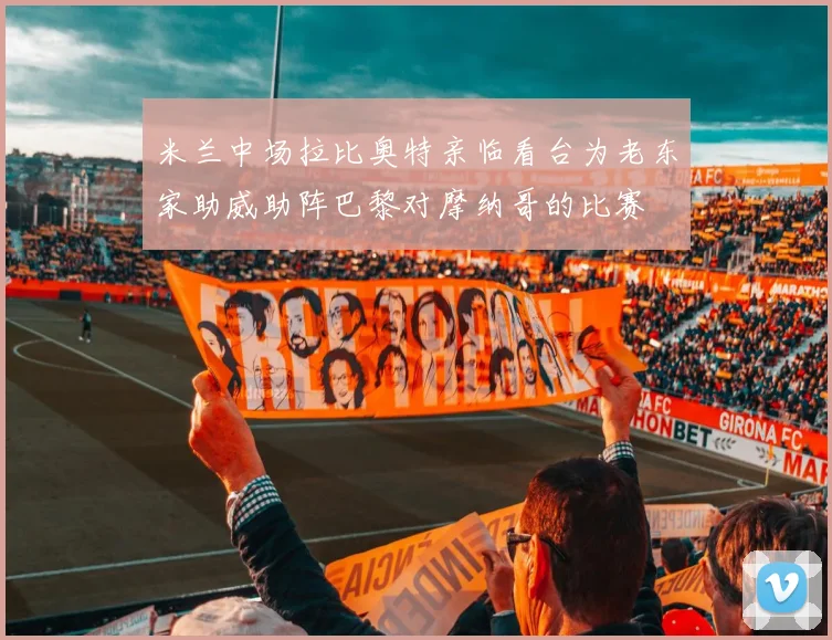 米兰中场拉比奥特亲临看台为老东家助威助阵巴黎对摩纳哥的比赛
