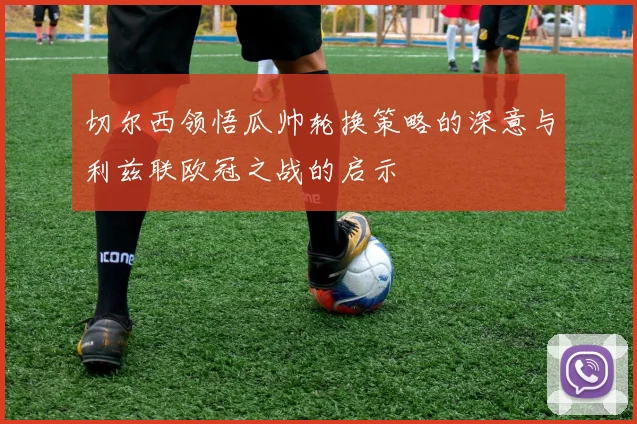 切尔西领悟瓜帅轮换策略的深意与利兹联欧冠之战的启示
