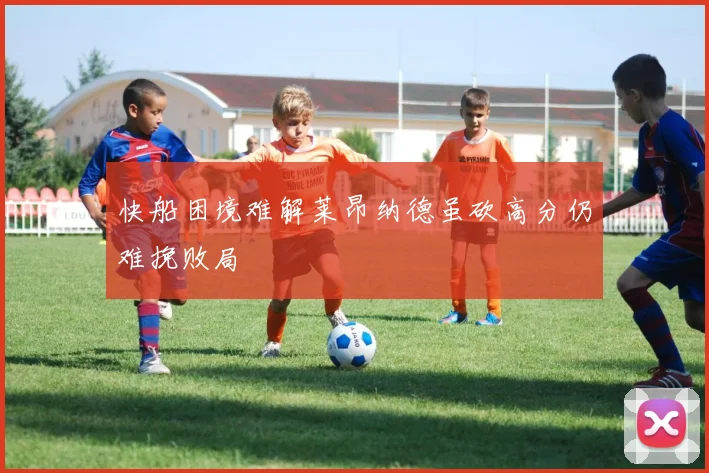 快船困境难解莱昂纳德虽砍高分仍难挽败局