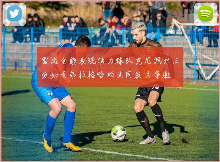 雷诺全能表现助力球队克尼佩尔三分如雨弗拉格哈珀共同发力争胜