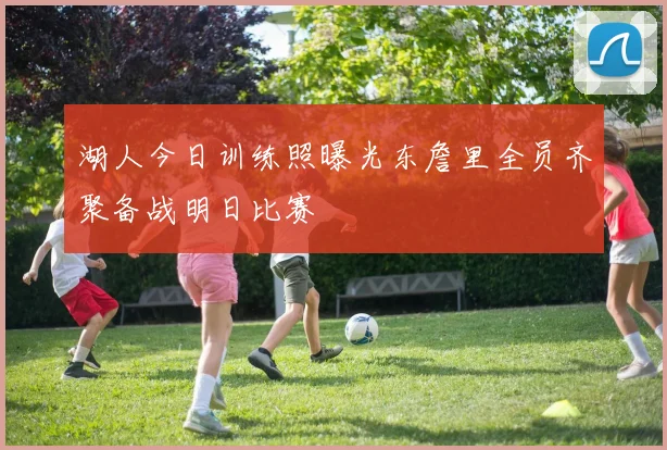 湖人今日训练照曝光东詹里全员齐聚备战明日比赛