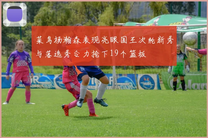 菜鸟杨瀚森表现亮眼国王次轮新秀与落选秀合力抢下19个篮板
