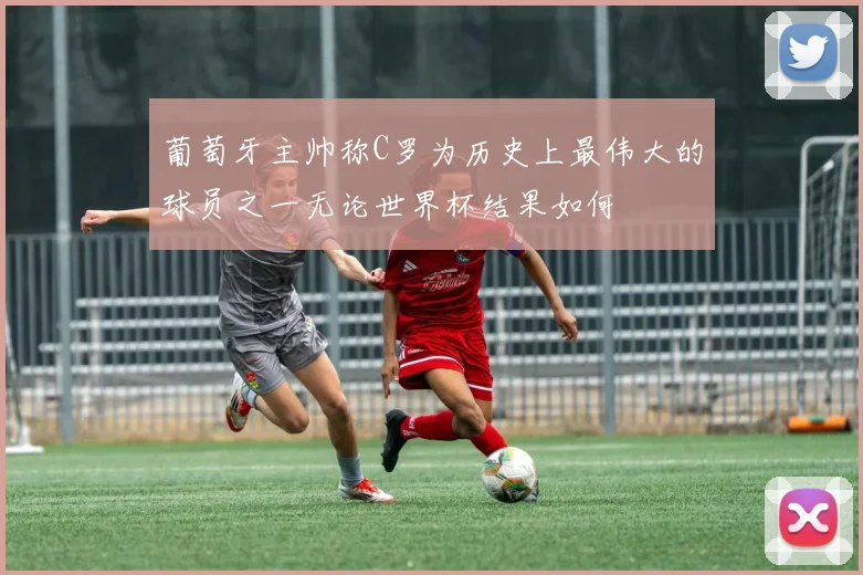 葡萄牙主帅称C罗为历史上最伟大的球员之一无论世界杯结果如何